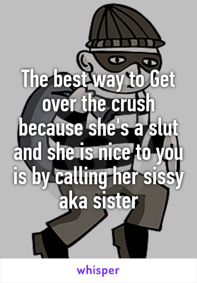 The best way to Get over the crush because she's a slut and she is nice to you is by calling her sissy aka sister