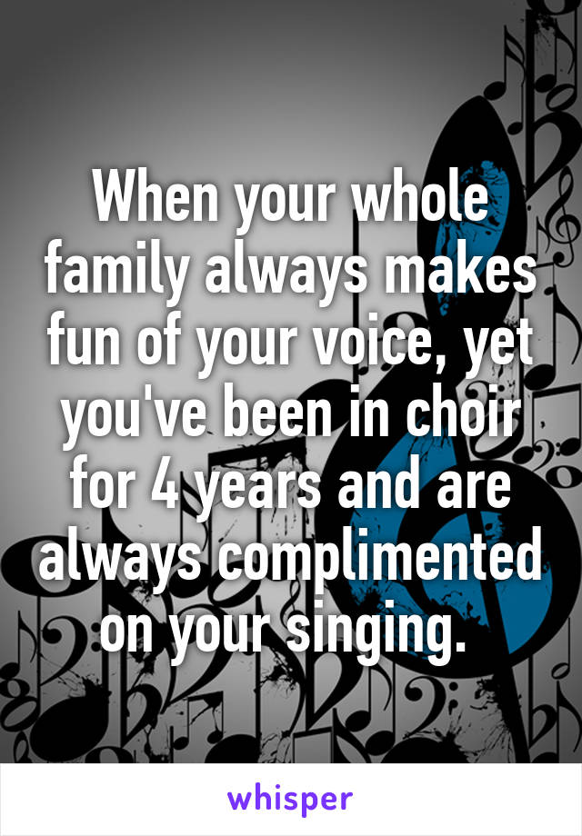 When your whole family always makes fun of your voice, yet you've been in choir for 4 years and are always complimented on your singing. 