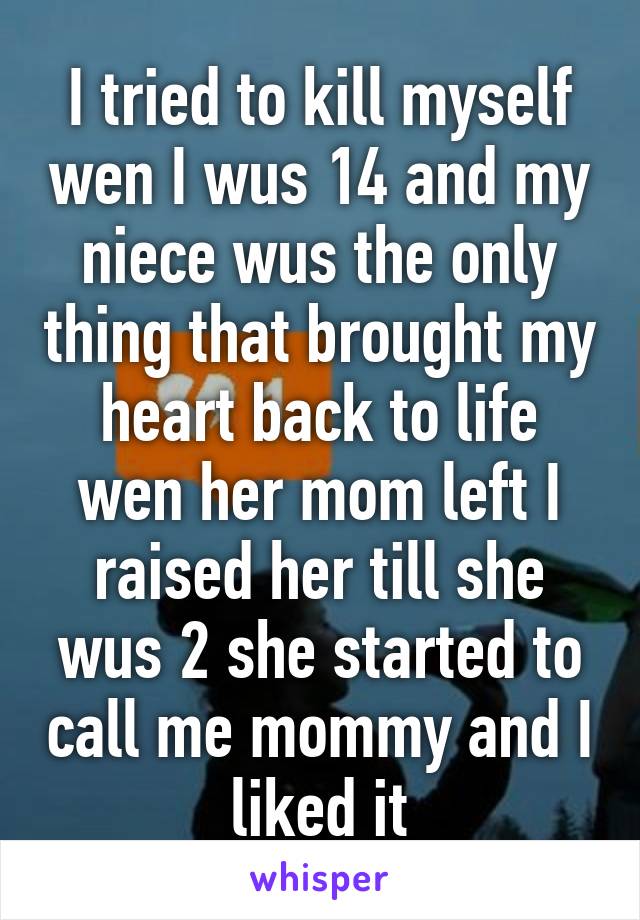 I tried to kill myself wen I wus 14 and my niece wus the only thing that brought my heart back to life wen her mom left I raised her till she wus 2 she started to call me mommy and I liked it