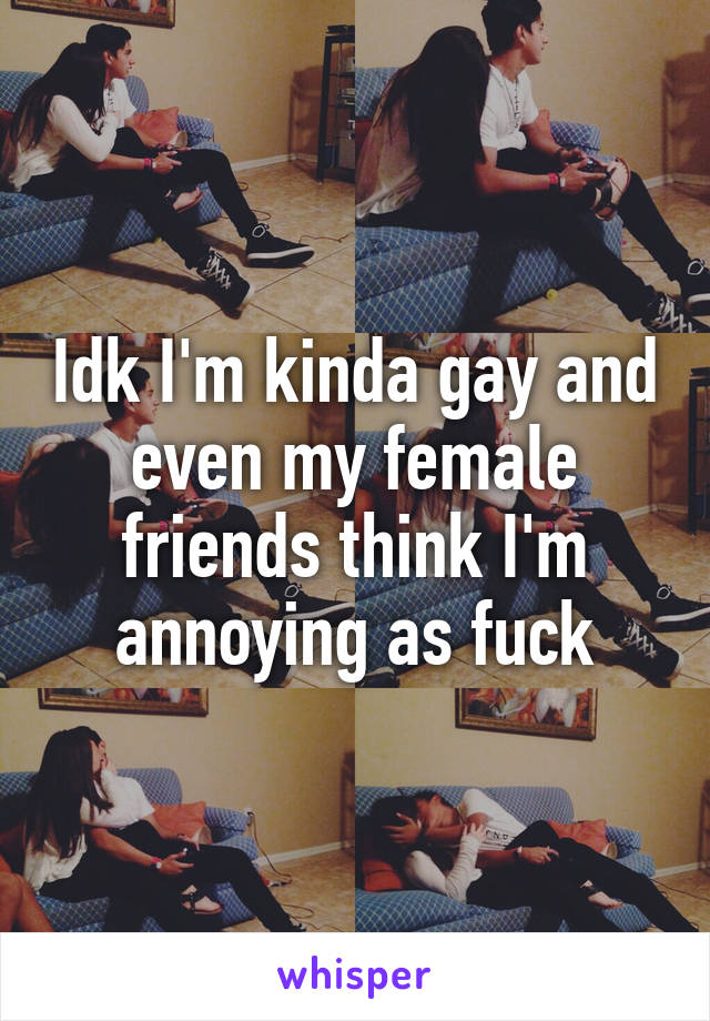 Idk I'm kinda gay and even my female friends think I'm annoying as fuck