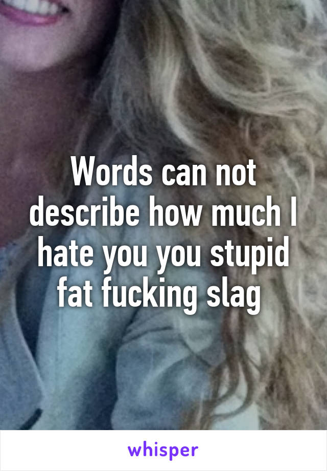 Words can not describe how much I hate you you stupid fat fucking slag 