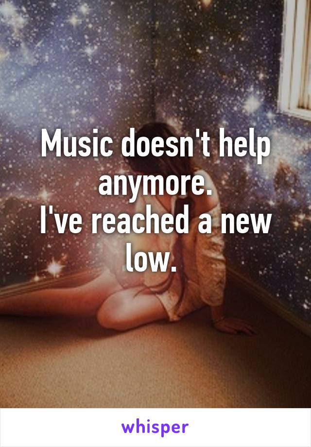 Music doesn't help anymore.
I've reached a new low. 
