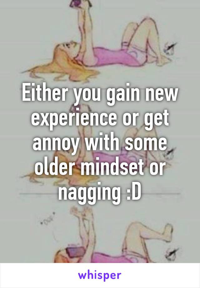 Either you gain new experience or get annoy with some older mindset or nagging :D