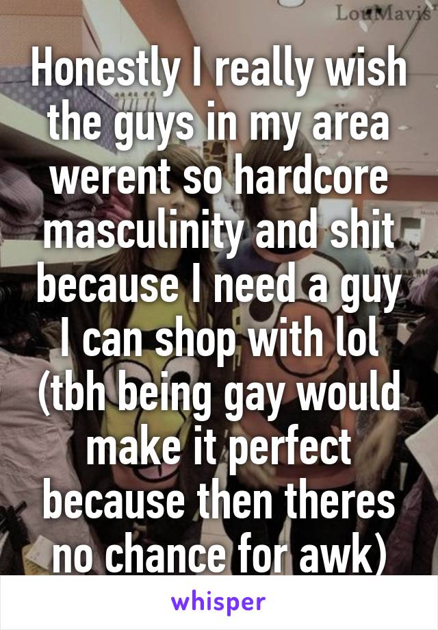 Honestly I really wish the guys in my area werent so hardcore masculinity and shit because I need a guy I can shop with lol (tbh being gay would make it perfect because then theres no chance for awk)