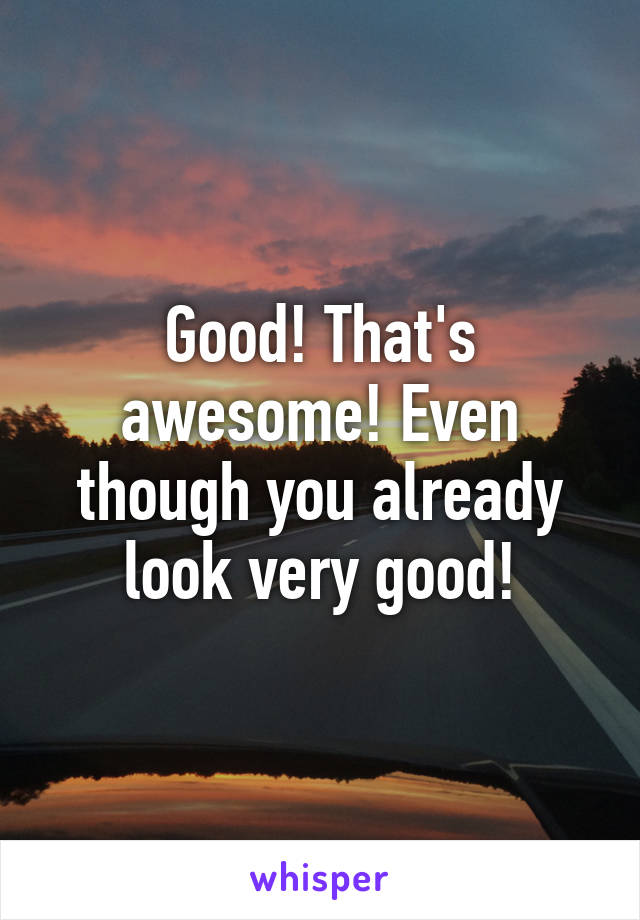 Good! That's awesome! Even though you already look very good!