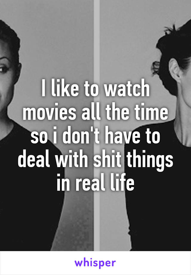 I like to watch movies all the time so i don't have to deal with shit things in real life