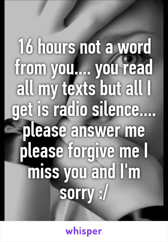 16 hours not a word from you.... you read all my texts but all I get is radio silence.... please answer me please forgive me I miss you and I'm sorry :/