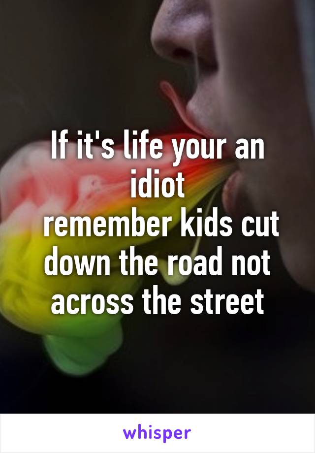 If it's life your an idiot
 remember kids cut down the road not across the street