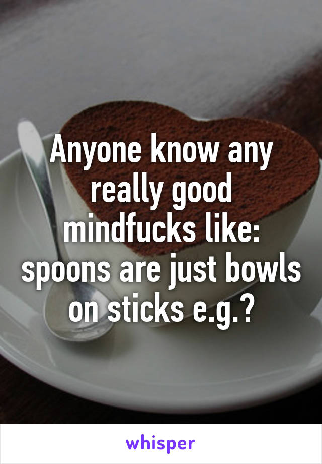 Anyone know any really good mindfucks like: spoons are just bowls on sticks e.g.?