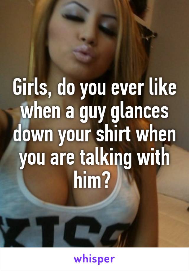 Girls, do you ever like when a guy glances down your shirt when you are talking with him? 