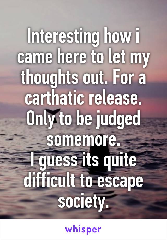 Interesting how i came here to let my thoughts out. For a carthatic release. Only to be judged somemore.
I guess its quite difficult to escape society.