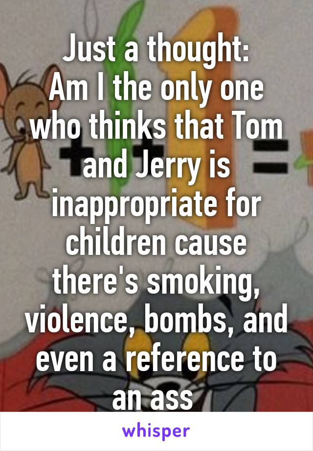 Just a thought:
Am I the only one who thinks that Tom and Jerry is inappropriate for children cause there's smoking, violence, bombs, and even a reference to an ass 