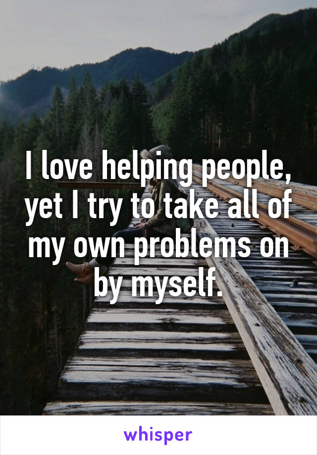 I love helping people, yet I try to take all of my own problems on by myself.