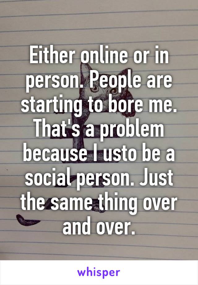 Either online or in person. People are starting to bore me. That's a problem because I usto be a social person. Just the same thing over and over.