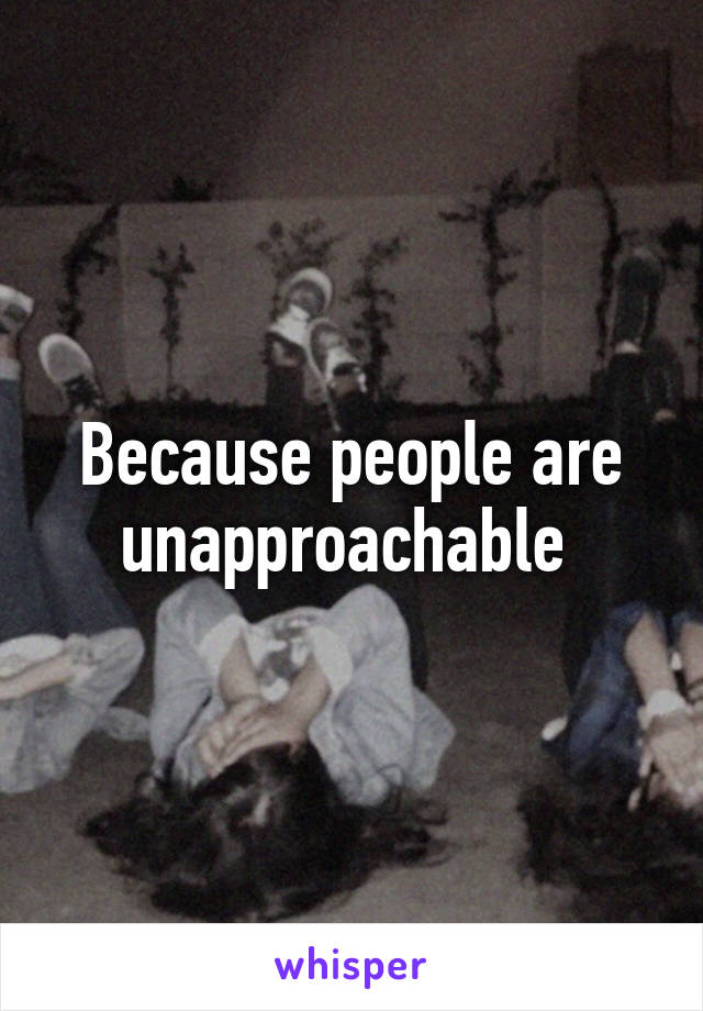 Because people are unapproachable 