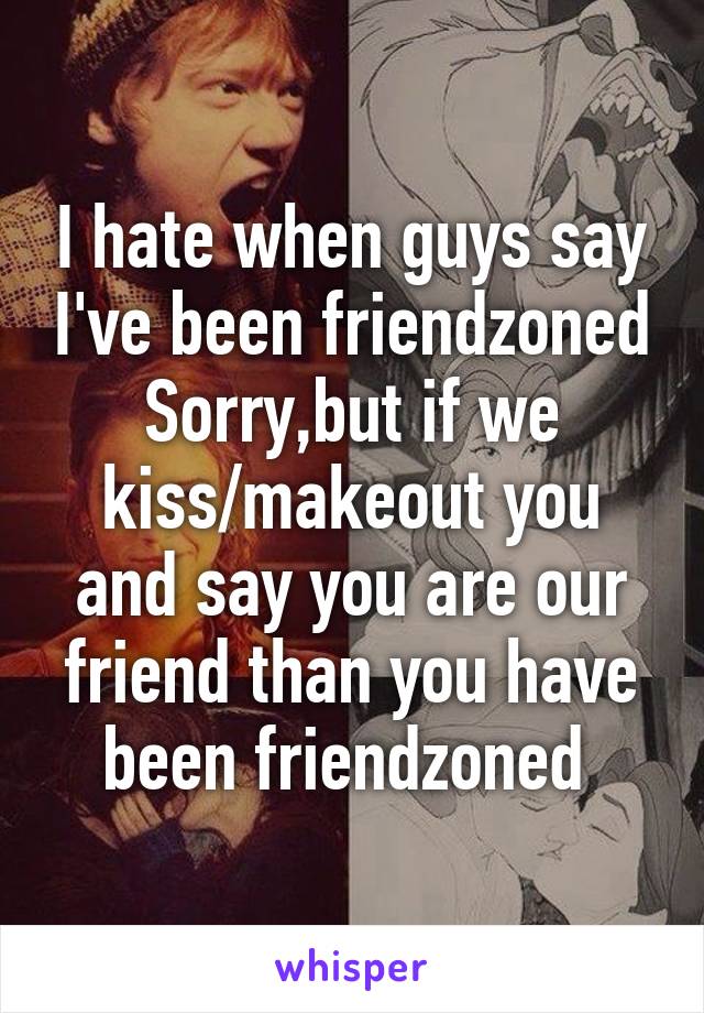 I hate when guys say I've been friendzoned
Sorry,but if we kiss/makeout you and say you are our friend than you have been friendzoned 