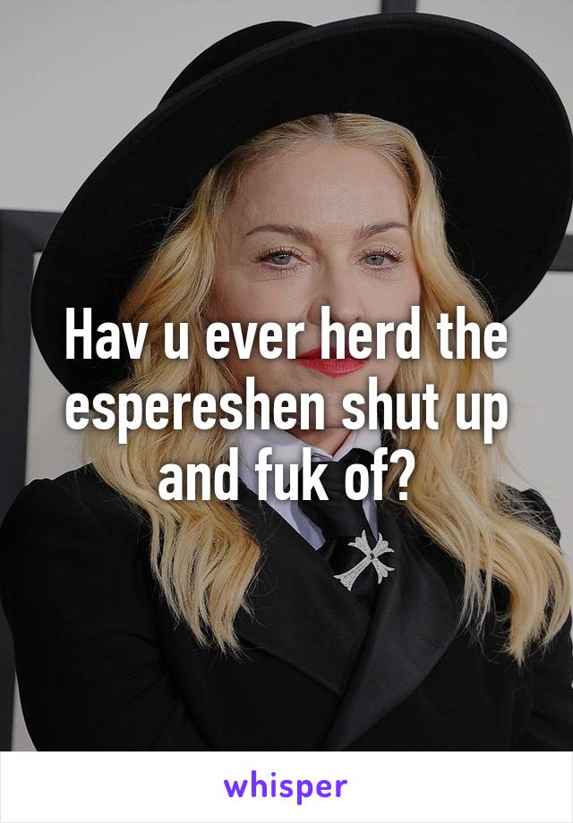 Hav u ever herd the espereshen shut up and fuk of?