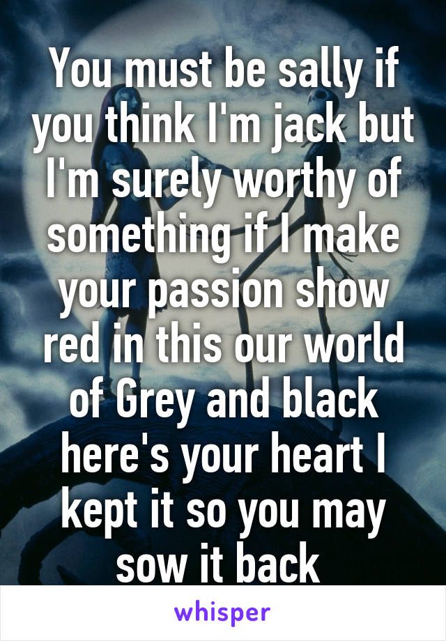 You must be sally if you think I'm jack but I'm surely worthy of something if I make your passion show red in this our world of Grey and black here's your heart I kept it so you may sow it back 