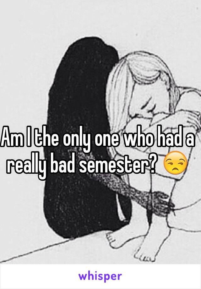 Am I the only one who had a really bad semester? 😒