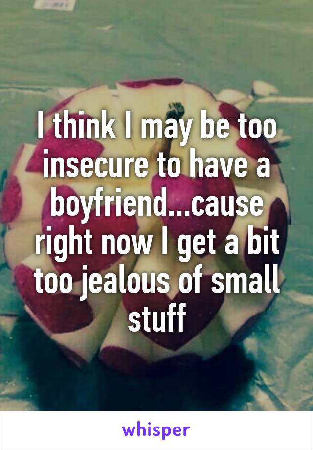 I think I may be too insecure to have a boyfriend...cause right now I get a bit too jealous of small stuff