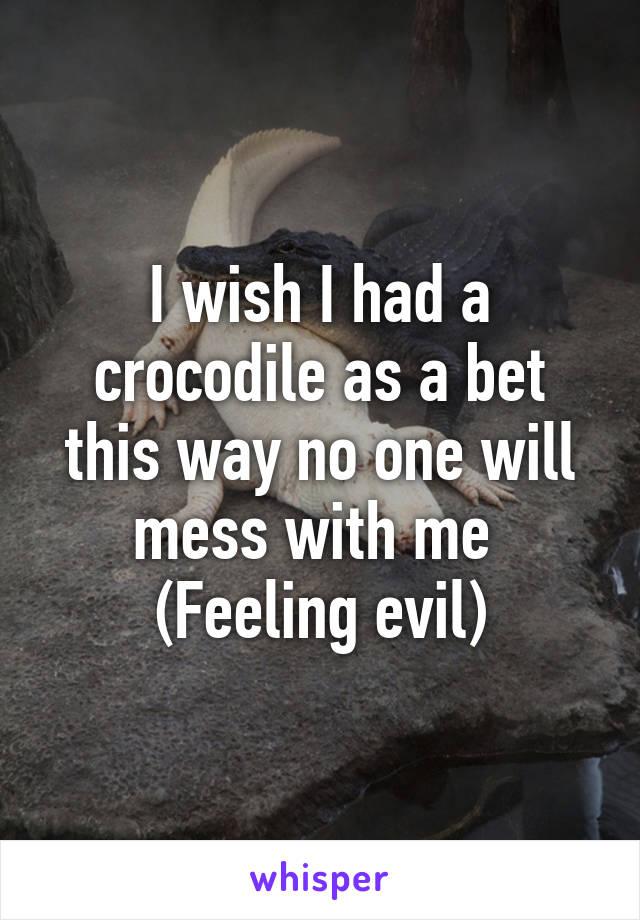 I wish I had a crocodile as a bet this way no one will mess with me 
(Feeling evil)