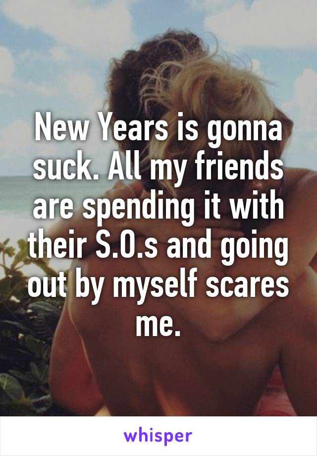 New Years is gonna suck. All my friends are spending it with their S.O.s and going out by myself scares me.