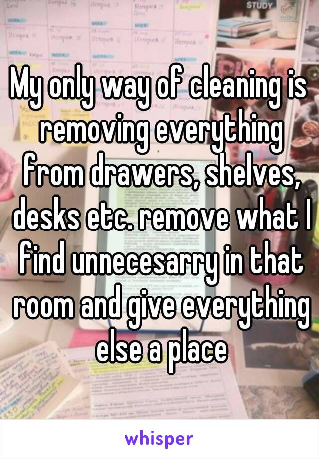 My only way of cleaning is removing everything from drawers, shelves, desks etc. remove what I find unnecesarry in that room and give everything else a place