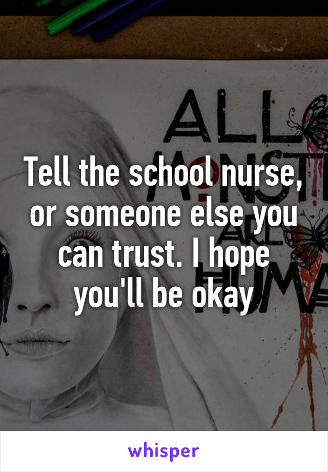 Tell the school nurse, or someone else you can trust. I hope you'll be okay