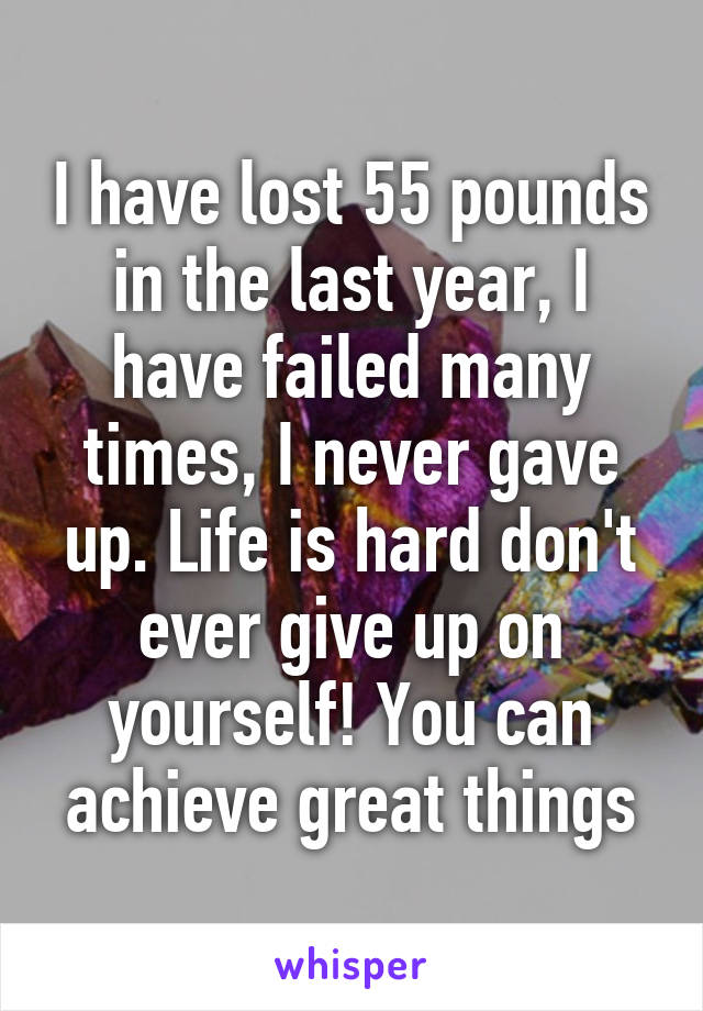 I have lost 55 pounds in the last year, I have failed many times, I never gave up. Life is hard don't ever give up on yourself! You can achieve great things