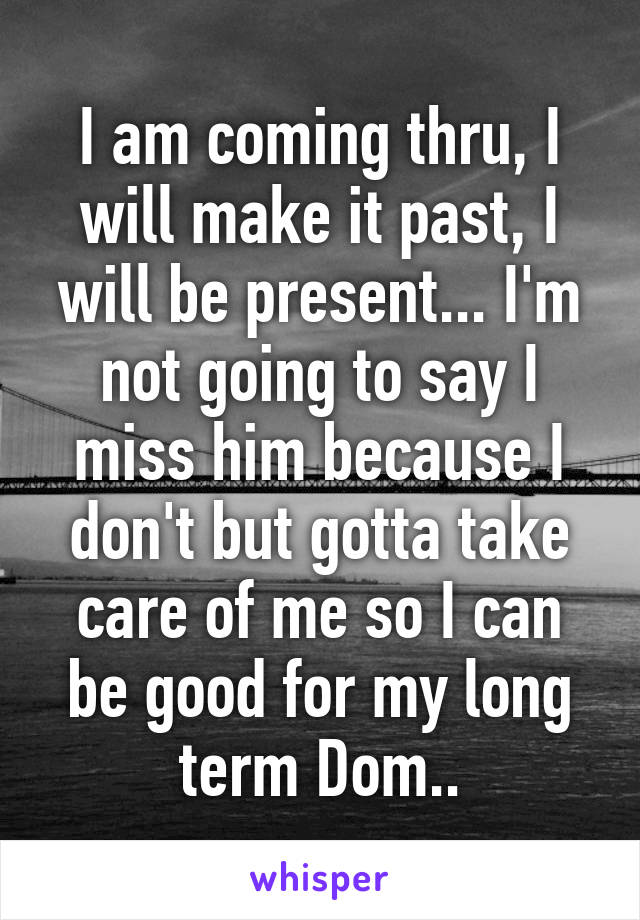 I am coming thru, I will make it past, I will be present... I'm not going to say I miss him because I don't but gotta take care of me so I can be good for my long term Dom..