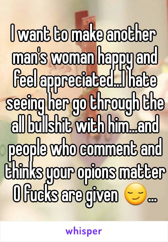 I want to make another man's woman happy and feel appreciated...I hate seeing her go through the all bullshit with him...and people who comment and thinks your opions matter 0 fucks are given 😏...