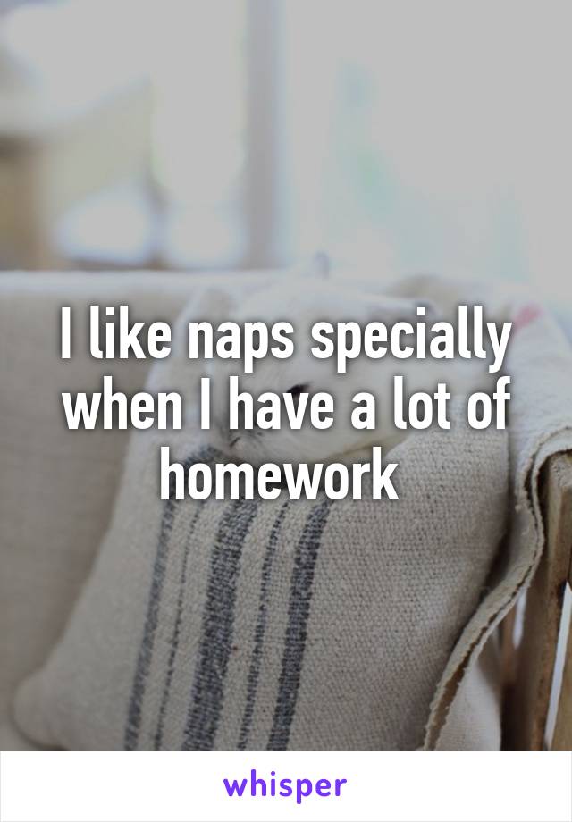 I like naps specially when I have a lot of homework 