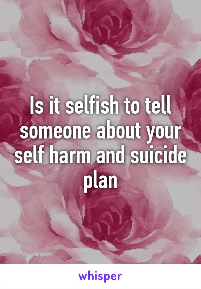 Is it selfish to tell someone about your self harm and suicide plan