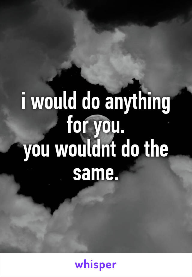 i would do anything for you.
you wouldnt do the same.