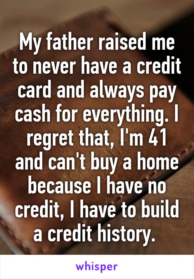 My father raised me to never have a credit card and always pay cash for everything. I regret that, I'm 41 and can't buy a home because I have no credit, I have to build a credit history. 