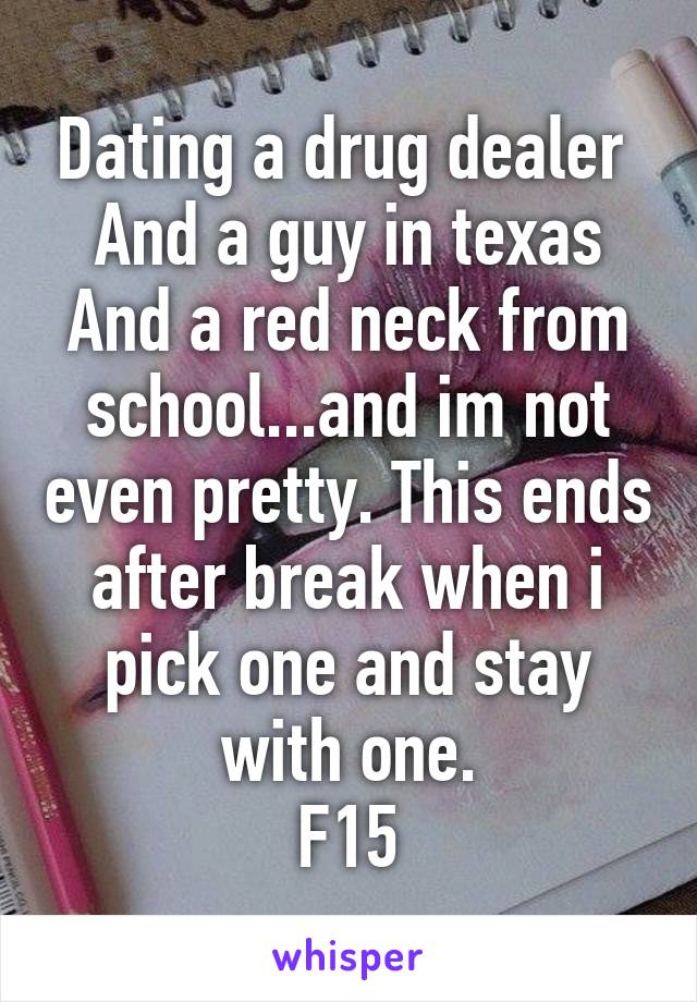 Dating a drug dealer 
And a guy in texas
And a red neck from school...and im not even pretty. This ends after break when i pick one and stay with one.
F15