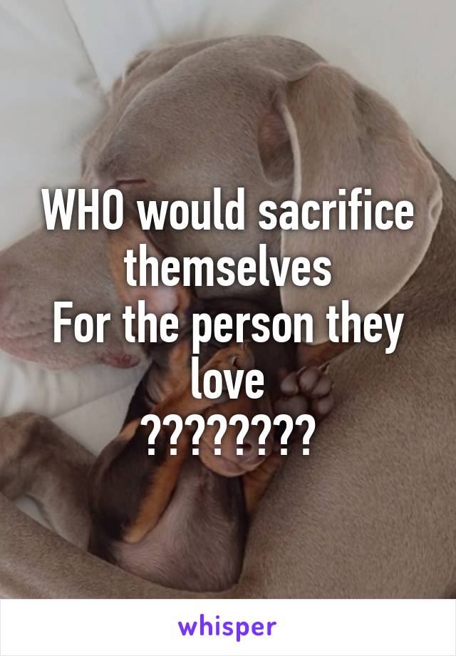 WHO would sacrifice themselves
For the person they love
????????