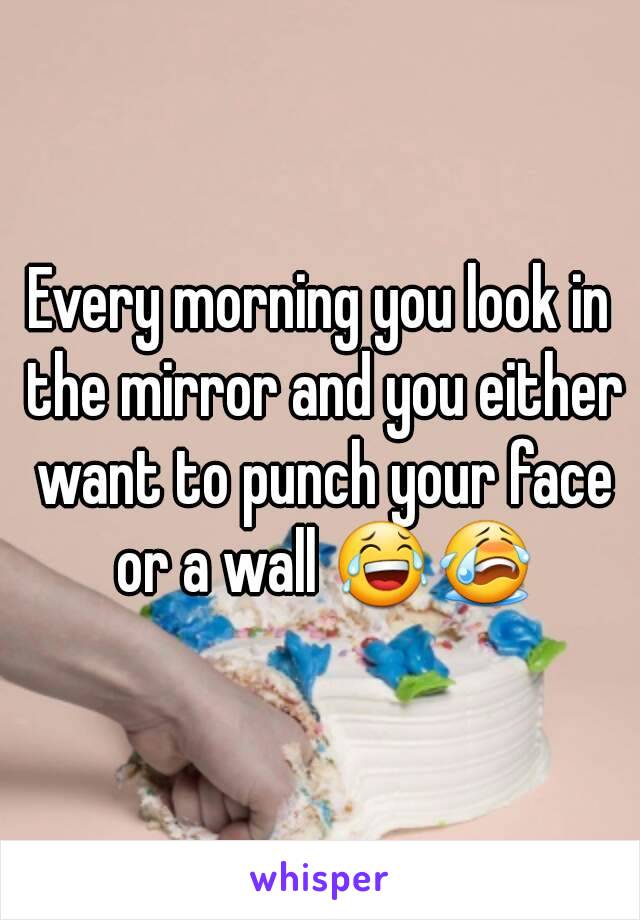 Every morning you look in the mirror and you either want to punch your face or a wall 😂😭