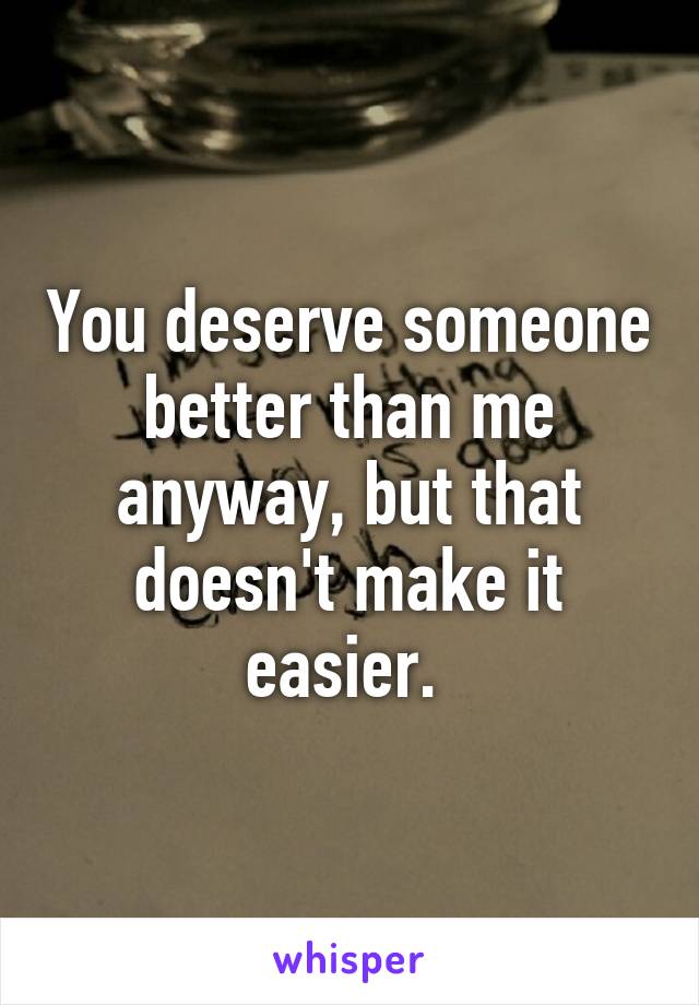 You deserve someone better than me anyway, but that doesn't make it easier. 