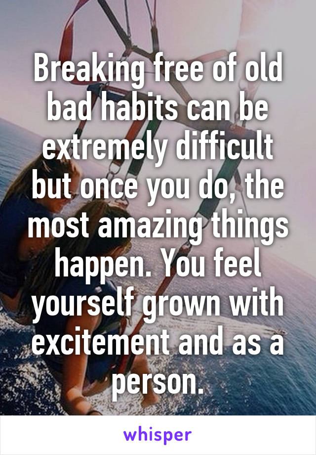 Breaking free of old bad habits can be extremely difficult but once you do, the most amazing things happen. You feel yourself grown with excitement and as a person.