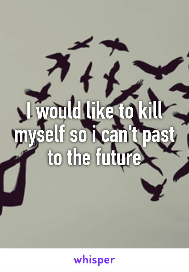 I would like to kill myself so i can't past to the future