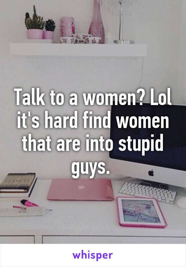 Talk to a women? Lol it's hard find women that are into stupid guys. 