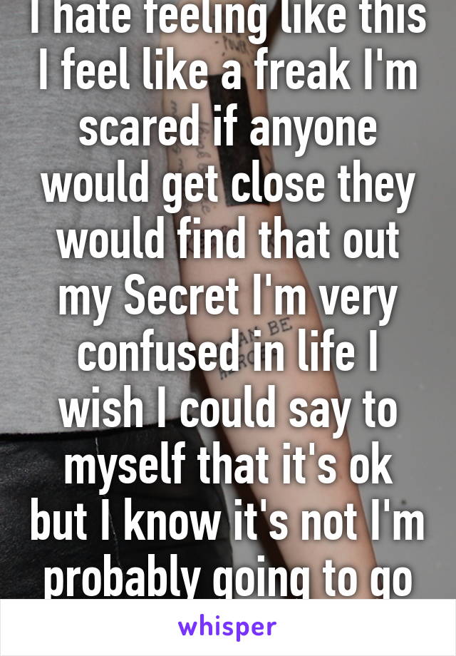 I hate feeling like this I feel like a freak I'm scared if anyone would get close they would find that out my Secret I'm very confused in life I wish I could say to myself that it's ok but I know it's not I'm probably going to go insane 