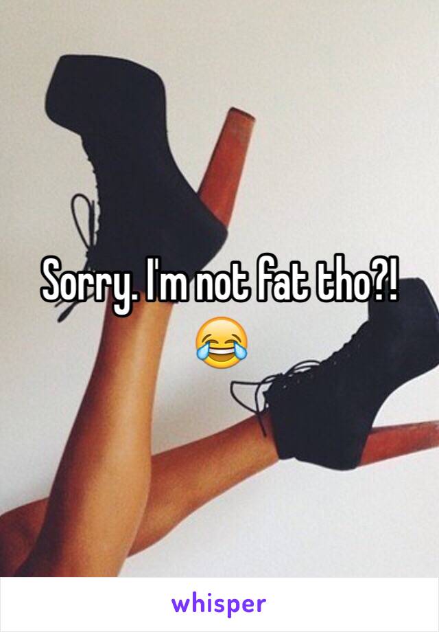 Sorry. I'm not fat tho?! 😂