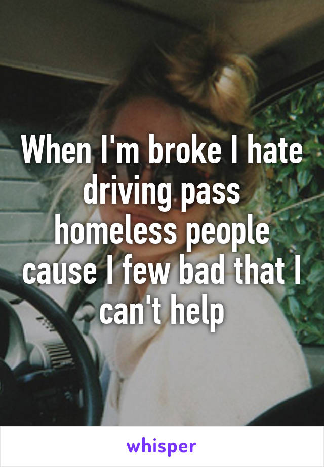 When I'm broke I hate driving pass homeless people cause I few bad that I can't help