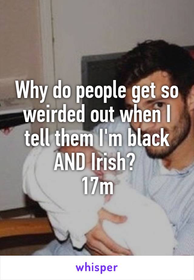 Why do people get so weirded out when I tell them I'm black AND Irish? 
17m