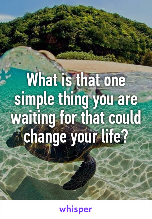 What is that one simple thing you are waiting for that could change your life?