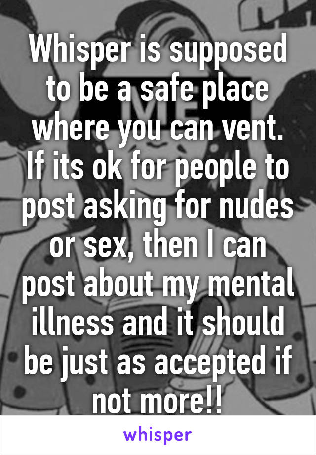 Whisper is supposed to be a safe place where you can vent. If its ok for people to post asking for nudes or sex, then I can post about my mental illness and it should be just as accepted if not more!!