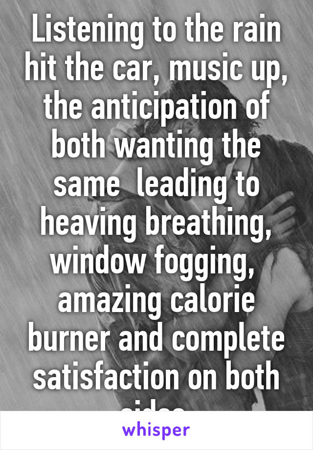 Listening to the rain hit the car, music up, the anticipation of both wanting the same  leading to heaving breathing, window fogging,  amazing calorie burner and complete satisfaction on both sides 