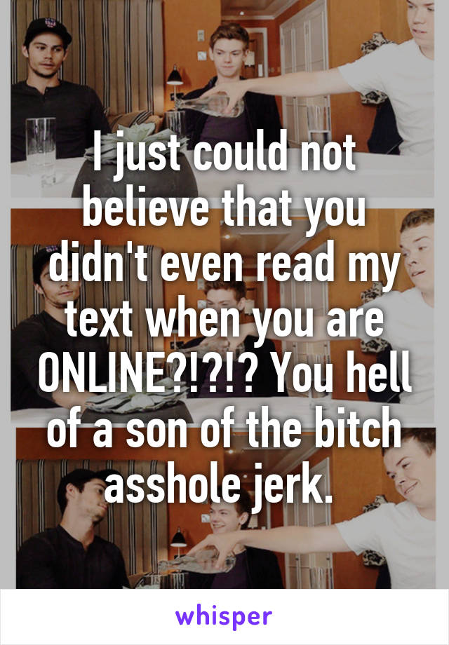 I just could not believe that you didn't even read my text when you are ONLINE?!?!? You hell of a son of the bitch asshole jerk. 